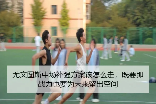 尤文图斯中场补强方案该怎么走，既要即战力也要为未来留出空间
